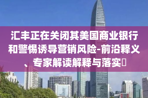 匯豐正在關(guān)閉其美國商業(yè)銀行和警惕誘導(dǎo)營銷風(fēng)險-前沿釋義、專家解讀解釋與落實(shí)?