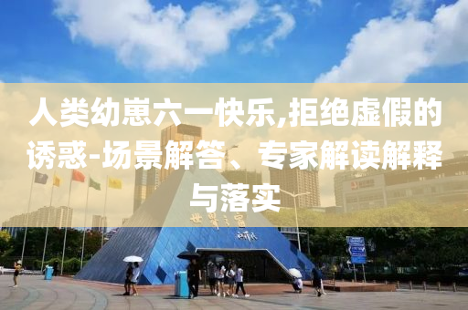 人類幼崽六一快樂,拒絕虛假的誘惑-場景解答、專家解讀解釋與落實