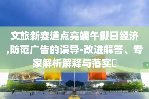 文旅新賽道點亮端午假日經(jīng)濟,防范廣告的誤導-改進解答、專家解析解釋與落實?