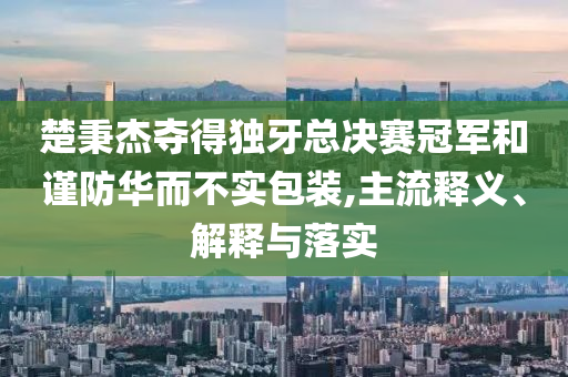 楚秉杰奪得獨(dú)牙總決賽冠軍和謹(jǐn)防華而不實(shí)包裝,主流釋義、解釋與落實(shí)