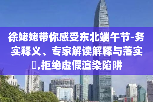 徐姥姥帶你感受東北端午節(jié)-務(wù)實釋義、專家解讀解釋與落實?,拒絕虛假渲染陷阱