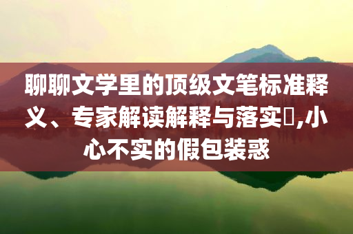 聊聊文學(xué)里的頂級(jí)文筆標(biāo)準(zhǔn)釋義、專家解讀解釋與落實(shí)?,小心不實(shí)的假包裝惑