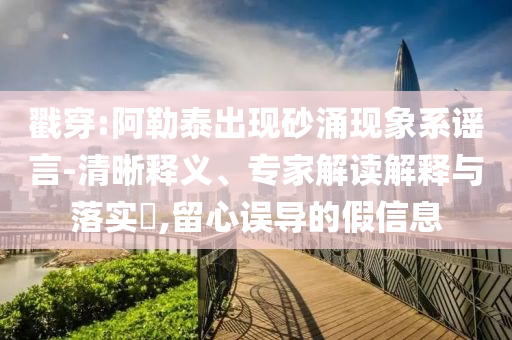 戳穿:阿勒泰出現(xiàn)砂涌現(xiàn)象系謠言-清晰釋義、專家解讀解釋與落實(shí)?,留心誤導(dǎo)的假信息
