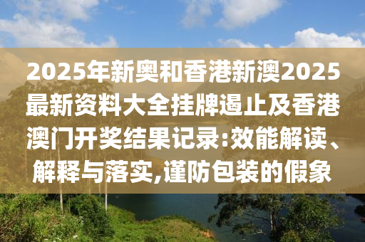 2025年新奧和香港新澳2025最新資料大全掛牌遏止及香港澳門開獎(jiǎng)結(jié)果記錄:效能解讀、解釋與落實(shí),謹(jǐn)防包裝的假象