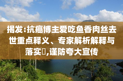 揭發(fā):抗癌博主愛(ài)吃魚(yú)香肉絲去世重點(diǎn)釋義、專家解析解釋與落實(shí)?,謹(jǐn)防夸大宣傳