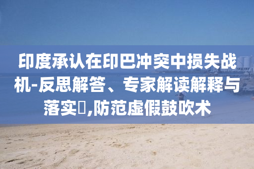 印度承認在印巴沖突中損失戰(zhàn)機-反思解答、專家解讀解釋與落實?,防范虛假鼓吹術(shù)