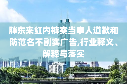胖東來紅內(nèi)褲案當(dāng)事人道歉和防范名不副實(shí)廣告,行業(yè)釋義、解釋與落實(shí)