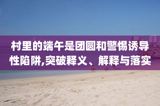村里的端午是團圓和警惕誘導(dǎo)性陷阱,突破釋義、解釋與落實