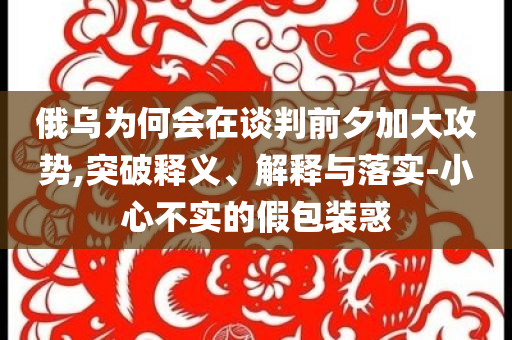 俄烏為何會(huì)在談判前夕加大攻勢,突破釋義、解釋與落實(shí)-小心不實(shí)的假包裝惑