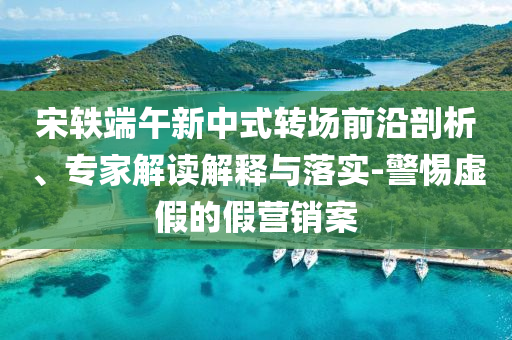 宋軼端午新中式轉(zhuǎn)場(chǎng)前沿剖析、專家解讀解釋與落實(shí)-警惕虛假的假營(yíng)銷案
