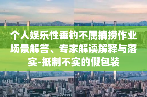 個(gè)人娛樂(lè)性垂釣不屬捕撈作業(yè)場(chǎng)景解答、專家解讀解釋與落實(shí)-抵制不實(shí)的假包裝
