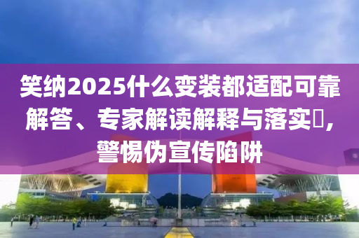 笑納2025什么變裝都適配可靠解答、專家解讀解釋與落實?,警惕偽宣傳陷阱