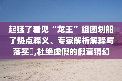 起猛了看見“龍王”組團劃船了熱點釋義、專家解析解釋與落實?,杜絕虛假的假營銷幻