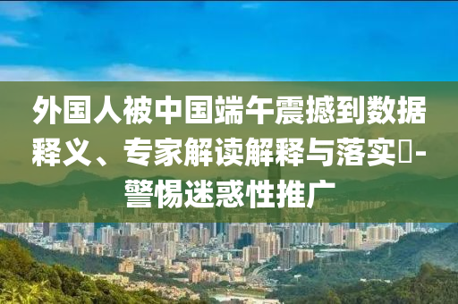 外國人被中國端午震撼到數(shù)據(jù)釋義、專家解讀解釋與落實(shí)?-警惕迷惑性推廣
