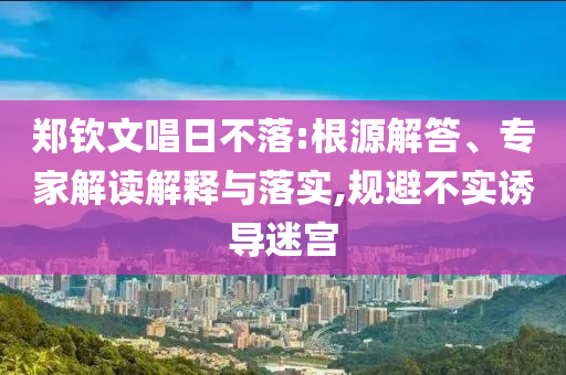 鄭欽文唱日不落:根源解答、專家解讀解釋與落實,規(guī)避不實誘導(dǎo)迷宮