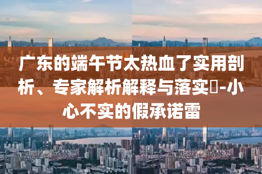 廣東的端午節(jié)太熱血了實用剖析、專家解析解釋與落實?-小心不實的假承諾雷