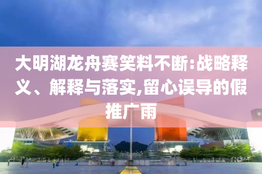 大明湖龍舟賽笑料不斷:戰(zhàn)略釋義、解釋與落實,留心誤導(dǎo)的假推廣雨