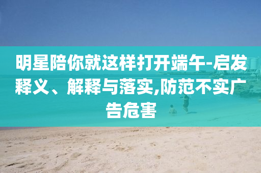 明星陪你就這樣打開端午-啟發(fā)釋義、解釋與落實,防范不實廣告危害