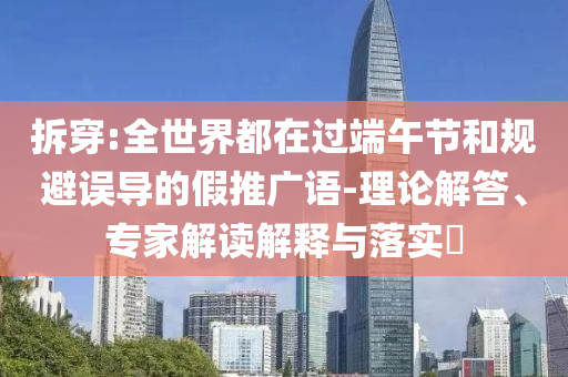 拆穿:全世界都在過端午節(jié)和規(guī)避誤導(dǎo)的假推廣語-理論解答、專家解讀解釋與落實?