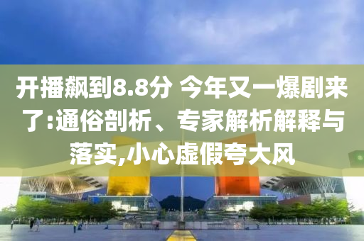 開播飆到8.8分 今年又一爆劇來了:通俗剖析、專家解析解釋與落實,小心虛假夸大風(fēng)