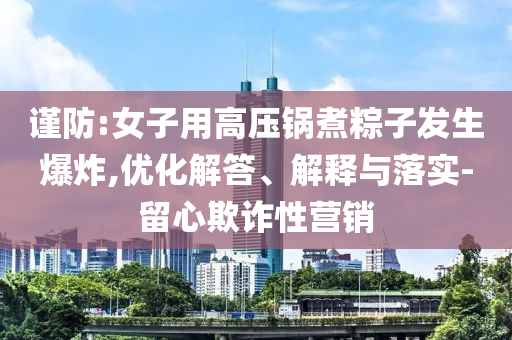 謹(jǐn)防:女子用高壓鍋煮粽子發(fā)生爆炸,優(yōu)化解答、解釋與落實(shí)-留心欺詐性營(yíng)銷(xiāo)