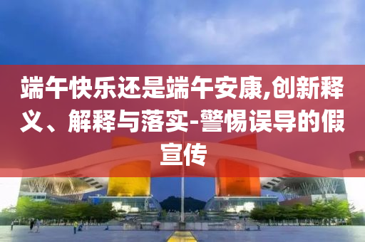 端午快樂(lè)還是端午安康,創(chuàng)新釋義、解釋與落實(shí)-警惕誤導(dǎo)的假宣傳