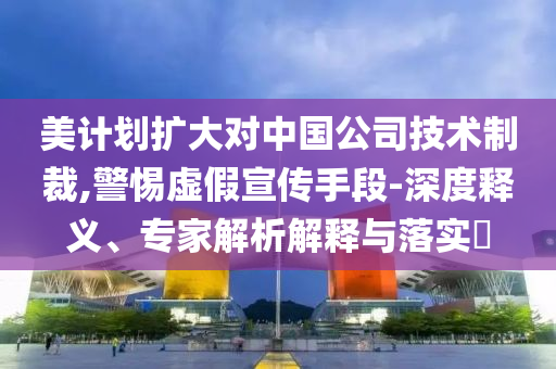 美計(jì)劃擴(kuò)大對(duì)中國(guó)公司技術(shù)制裁,警惕虛假宣傳手段-深度釋義、專(zhuān)家解析解釋與落實(shí)?