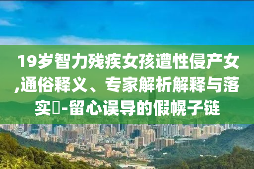 19歲智力殘疾女孩遭性侵產(chǎn)女,通俗釋義、專家解析解釋與落實?-留心誤導的假幌子鏈