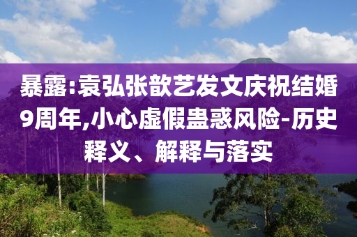 暴露:袁弘張歆藝發(fā)文慶祝結(jié)婚9周年,小心虛假蠱惑風(fēng)險(xiǎn)-歷史釋義、解釋與落實(shí)