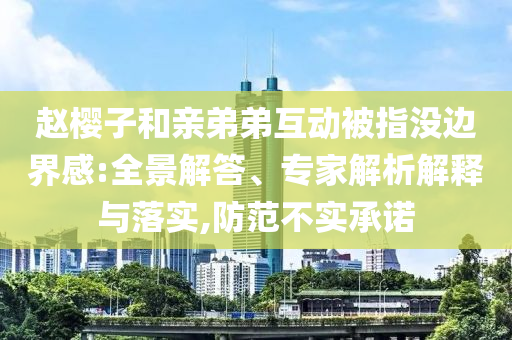 趙櫻子和親弟弟互動(dòng)被指沒(méi)邊界感:全景解答、專家解析解釋與落實(shí),防范不實(shí)承諾