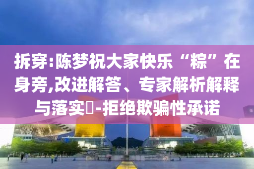 拆穿:陳夢(mèng)祝大家快樂(lè)“粽”在身旁,改進(jìn)解答、專家解析解釋與落實(shí)?-拒絕欺騙性承諾