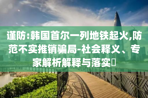 謹(jǐn)防:韓國(guó)首爾一列地鐵起火,防范不實(shí)推銷(xiāo)騙局-社會(huì)釋義、專(zhuān)家解析解釋與落實(shí)?