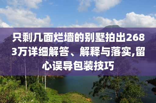 只剩幾面爛墻的別墅拍出2683萬(wàn)詳細(xì)解答、解釋與落實(shí),留心誤導(dǎo)包裝技巧