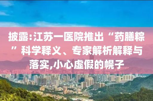 披露:江蘇一醫(yī)院推出“藥膳粽”科學(xué)釋義、專(zhuān)家解析解釋與落實(shí),小心虛假的幌子