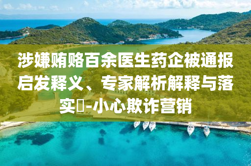 涉嫌賄賂百余醫(yī)生藥企被通報(bào)啟發(fā)釋義、專(zhuān)家解析解釋與落實(shí)?-小心欺詐營(yíng)銷(xiāo)