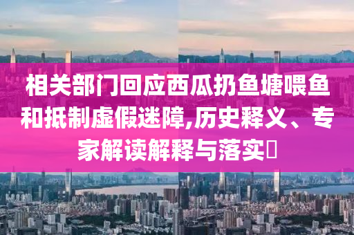 相關(guān)部門(mén)回應(yīng)西瓜扔魚(yú)塘喂魚(yú)和抵制虛假迷障,歷史釋義、專(zhuān)家解讀解釋與落實(shí)?