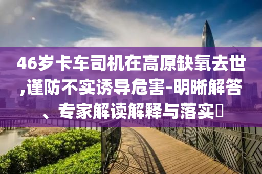 46歲卡車(chē)司機(jī)在高原缺氧去世,謹(jǐn)防不實(shí)誘導(dǎo)危害-明晰解答、專(zhuān)家解讀解釋與落實(shí)?