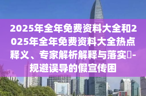 2025年全年免費資料大全和2025年全年免費資料大全熱點釋義、專家解析解釋與落實?-規(guī)避誤導(dǎo)的假宣傳困