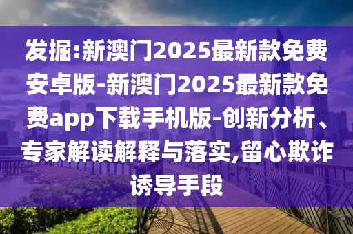 發(fā)掘:新澳門2025最新款免費安卓版-新澳門2025最新款免費app下載手機版-創(chuàng)新分析、專家解讀解釋與落實,留心欺詐誘導(dǎo)手段