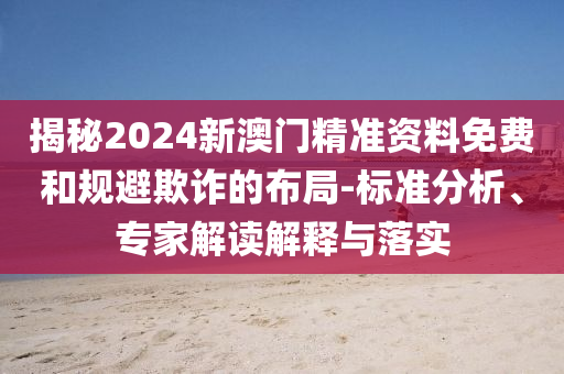 揭秘2024新澳門精準資料免費和規(guī)避欺詐的布局-標準分析、專家解讀解釋與落實