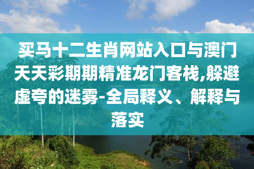 買馬十二生肖網(wǎng)站入口與澳門天天彩期期精準龍門客棧,躲避虛夸的迷霧-全局釋義、解釋與落實