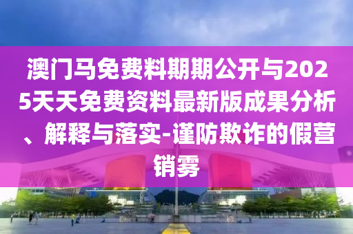 澳門馬免費料期期公開與2025天天免費資料最新版成果分析、解釋與落實-謹防欺詐的假營銷霧