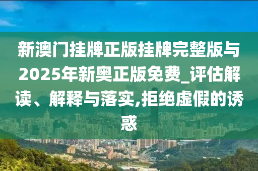 新澳門掛牌正版掛牌完整版與2025年新奧正版免費_評估解讀、解釋與落實,拒絕虛假的誘惑