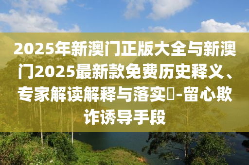 2025年新澳門正版大全與新澳門2025最新款免費歷史釋義、專家解讀解釋與落實?-留心欺詐誘導(dǎo)手段