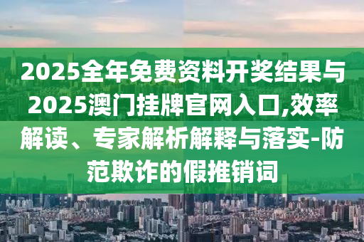 2025全年免費資料開獎結果與2025澳門掛牌官網(wǎng)入口,效率解讀、專家解析解釋與落實-防范欺詐的假推銷詞