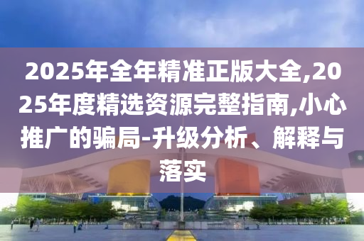 2025年全年精準正版大全,2025年度精選資源完整指南,小心推廣的騙局-升級分析、解釋與落實