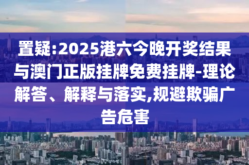 置疑:2025港六今晚開獎(jiǎng)結(jié)果與澳門正版掛牌免費(fèi)掛牌-理論解答、解釋與落實(shí),規(guī)避欺騙廣告危害