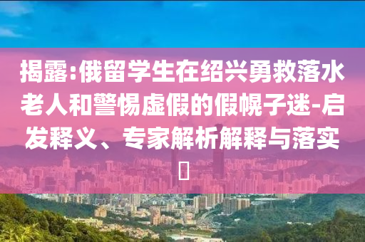 揭露:俄留學生在紹興勇救落水老人和警惕虛假的假幌子迷-啟發(fā)釋義、專家解析解釋與落實?