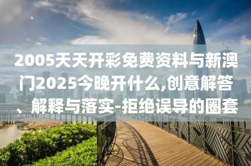 2005天天開彩免費(fèi)資料與新澳門2025今晚開什么,創(chuàng)意解答、解釋與落實(shí)-拒絕誤導(dǎo)的圈套