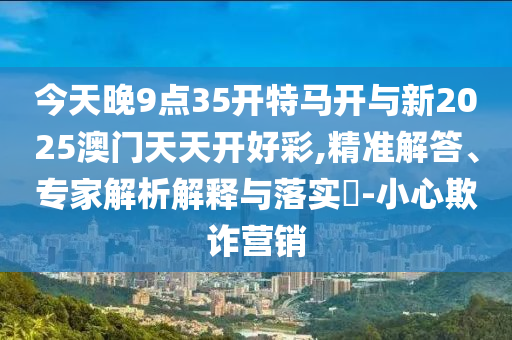 今天晚9點35開特馬開與新2025澳門天天開好彩,精準解答、專家解析解釋與落實?-小心欺詐營銷